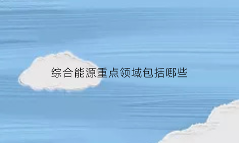 综合能源重点领域包括哪些