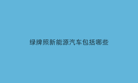 绿牌照新能源汽车包括哪些(绿牌是新能源汽车么)