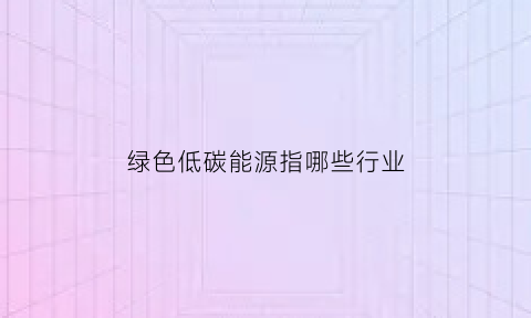 绿色低碳能源指哪些行业(绿色低碳优势产业发展)