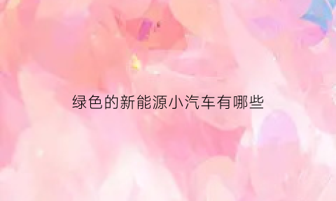 绿色的新能源小汽车有哪些(绿色能源车有哪些品牌)