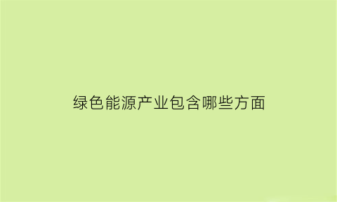 绿色能源产业包含哪些方面(绿色能源产业包含哪些方面的)