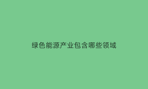 绿色能源产业包含哪些领域