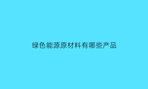 绿色能源原材料有哪些产品