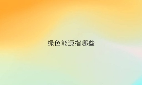 绿色能源指哪些(绿色能源指什么)