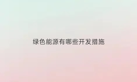 绿色能源有哪些开发措施(绿色能源有哪些开发措施和方法)