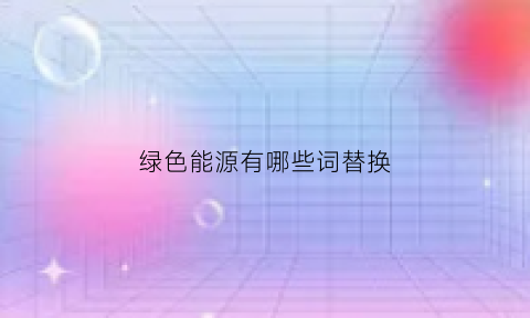 绿色能源有哪些词替换(绿色能源有哪些词替换成语)