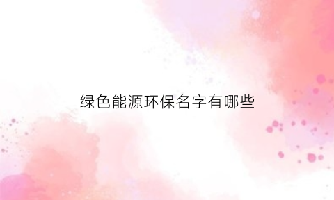 绿色能源环保名字有哪些(绿色能源种类)