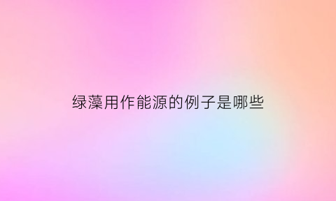 绿藻用作能源的例子是哪些