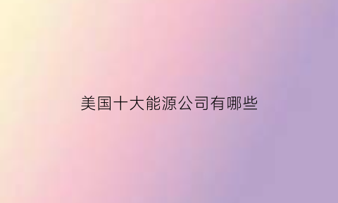 美国十大能源公司有哪些(美国能源公司排名)