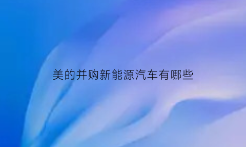 美的并购新能源汽车有哪些