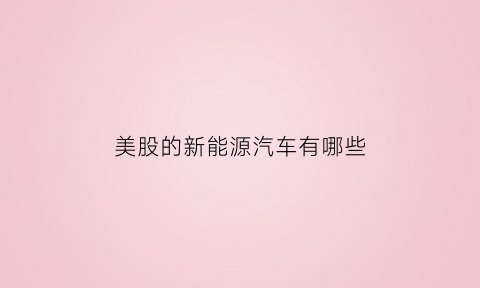 美股的新能源汽车有哪些(美股新能源叫什么)