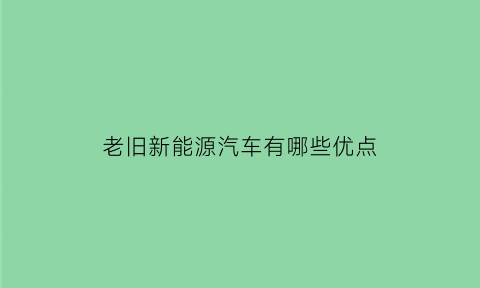 老旧新能源汽车有哪些优点(旧能源和新能源的区别)