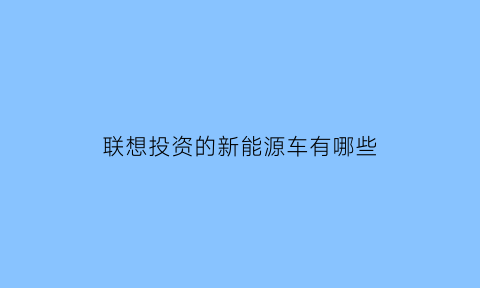 联想投资的新能源车有哪些