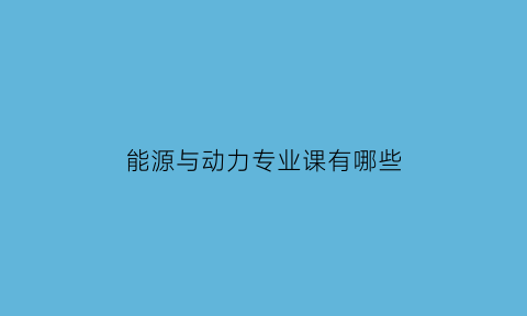 能源与动力专业课有哪些(能源与动力专业是干嘛的)