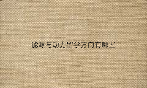 能源与动力留学方向有哪些(能源与动力留学方向有哪些学校)