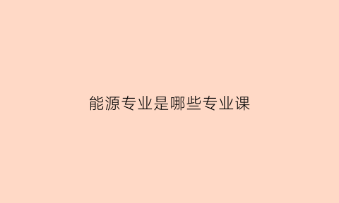 能源专业是哪些专业课(能源专业是坑吗)