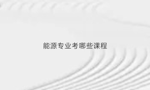 能源专业考哪些课程(能源学专业出来干什么)