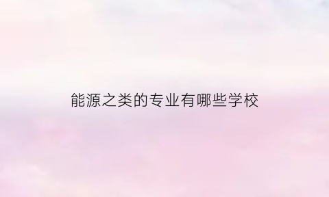 能源之类的专业有哪些学校(能源专业有哪些专业)