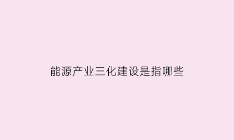 能源产业三化建设是指哪些(能源三能指的是什么)