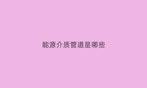 能源介质管道是哪些(能源介质是什么)