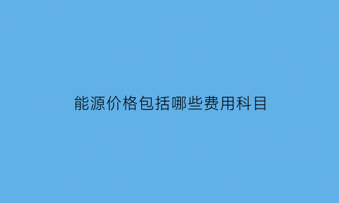 能源价格包括哪些费用科目(能源费属于变动成本还是固定成本)