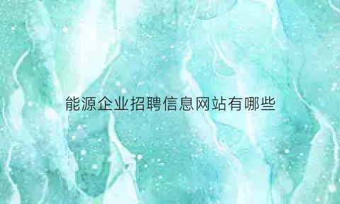 能源企业招聘信息网站有哪些(能源工业招聘)