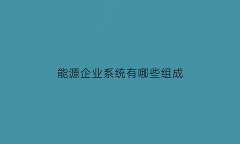 能源企业系统有哪些组成(企业能源体系管理)