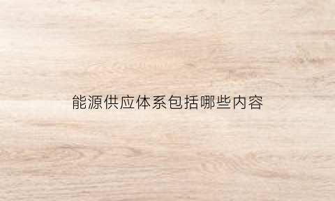 能源供应体系包括哪些内容(能源供应体系包括哪些内容和要求)