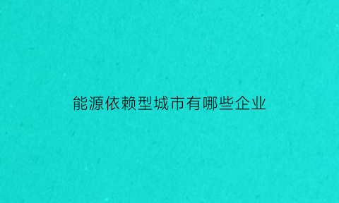 能源依赖型城市有哪些企业(能源依赖型城市有哪些企业名单)