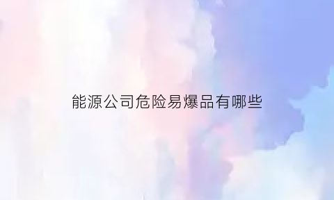 能源公司危险易爆品有哪些