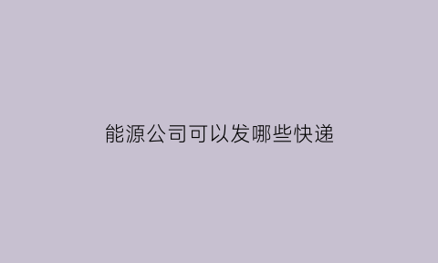 能源公司可以发哪些快递