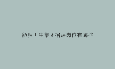 能源再生集团招聘岗位有哪些(再生能源公司做什么的)