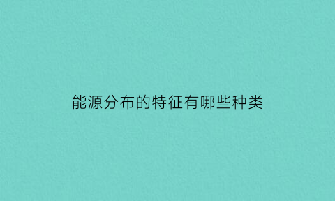 能源分布的特征有哪些种类(能源分布的特征有哪些种类)