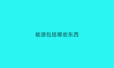 能源包括哪些东西(能源包含哪些)