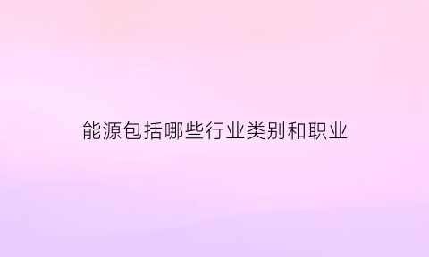 能源包括哪些行业类别和职业(能源包括哪些行业类别和职业)