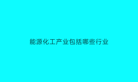 能源化工产业包括哪些行业(能源化工产业包括哪些行业呢)