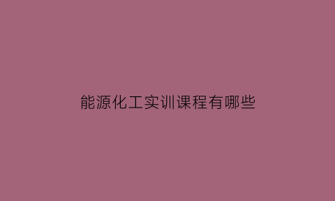 能源化工实训课程有哪些(能源化工实训课程有哪些内容)