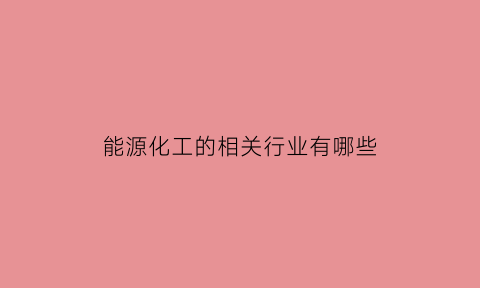 能源化工的相关行业有哪些(能源化工的相关行业有哪些企业)