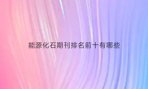 能源化石期刊排名前十有哪些(能源化石期刊排名前十有哪些企业)