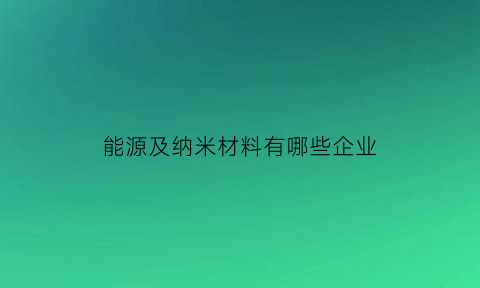 能源及纳米材料有哪些企业(纳米新能源材料)