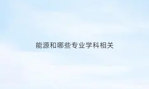 能源和哪些专业学科相关(能源方面的专业有哪些)