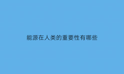 能源在人类的重要性有哪些(能源在我们日常生活中的重要性)