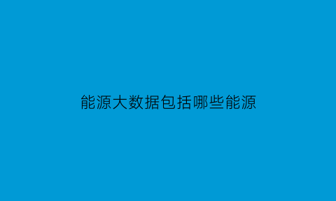 能源大数据包括哪些能源(能源大数据包括哪些能源行业)