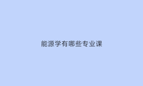 能源学有哪些专业课(能源专业是坑吗)