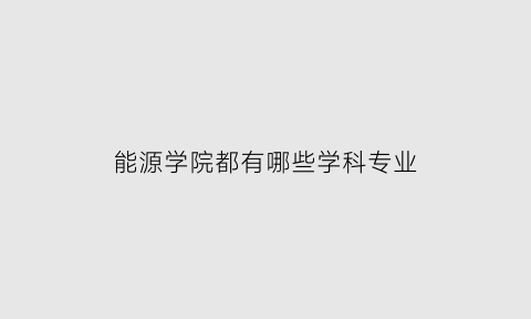 能源学院都有哪些学科专业(能源学院都有哪些学科专业好)