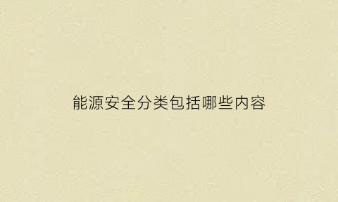 能源安全分类包括哪些内容(能源安全分类包括哪些内容呢)