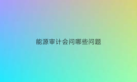 能源审计会问哪些问题(能源审计会问哪些问题和答案)