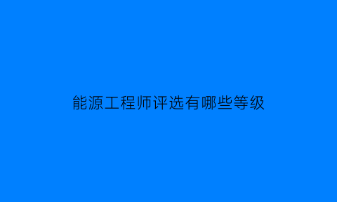 能源工程师评选有哪些等级