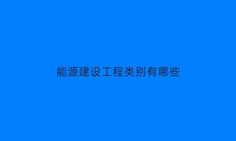 能源建设工程类别有哪些(能源建设工程类别有哪些内容)