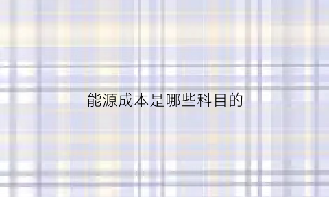 能源成本是哪些科目的(能源费用属于变动成本吗)